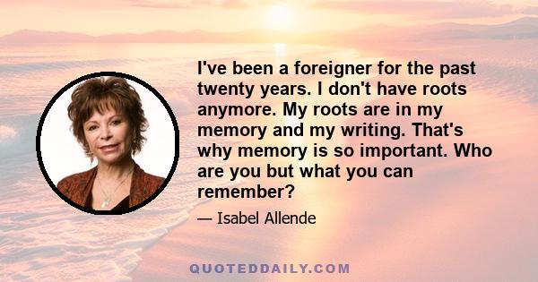 I've been a foreigner for the past twenty years. I don't have roots anymore. My roots are in my memory and my writing. That's why memory is so important. Who are you but what you can remember?