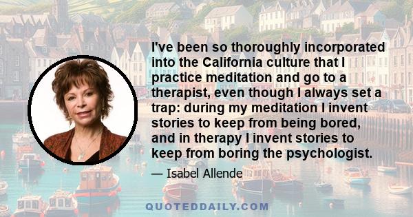 I've been so thoroughly incorporated into the California culture that I practice meditation and go to a therapist, even though I always set a trap: during my meditation I invent stories to keep from being bored, and in