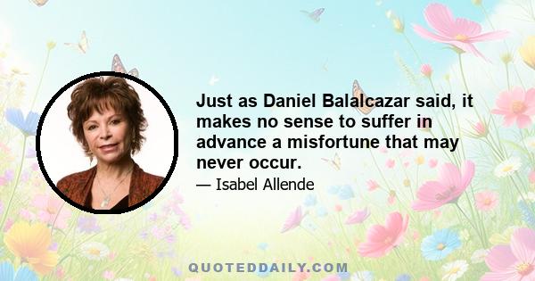 Just as Daniel Balalcazar said, it makes no sense to suffer in advance a misfortune that may never occur.