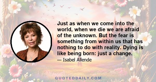 Just as when we come into the world, when we die we are afraid of the unknown. But the fear is something from within us that has nothing to do with reality. Dying is like being born: just a change.