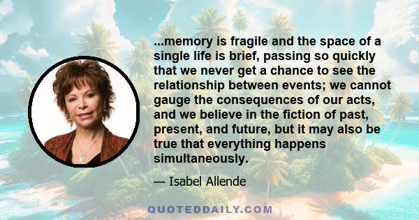 ...memory is fragile and the space of a single life is brief, passing so quickly that we never get a chance to see the relationship between events; we cannot gauge the consequences of our acts, and we believe in the