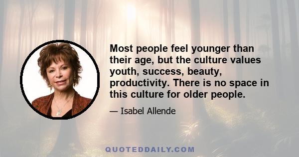 Most people feel younger than their age, but the culture values youth, success, beauty, productivity. There is no space in this culture for older people.