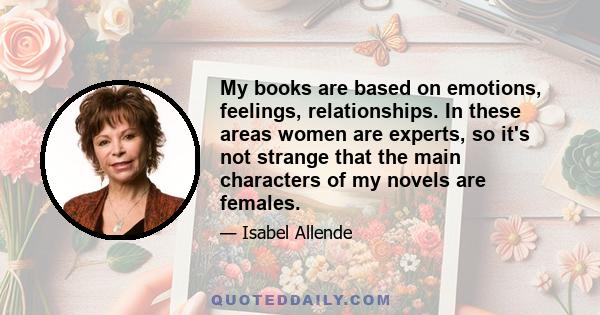 My books are based on emotions, feelings, relationships. In these areas women are experts, so it's not strange that the main characters of my novels are females.