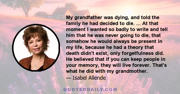 My grandfather was dying, and told the family he had decided to die. ... At that moment I wanted so badly to write and tell him that he was never going to die, that somehow he would always be present in my life, because 