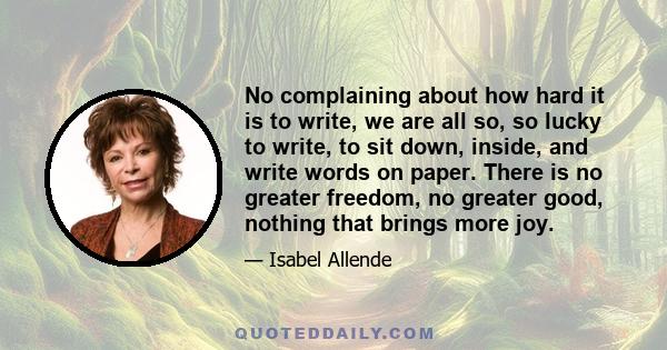 No complaining about how hard it is to write, we are all so, so lucky to write, to sit down, inside, and write words on paper. There is no greater freedom, no greater good, nothing that brings more joy.