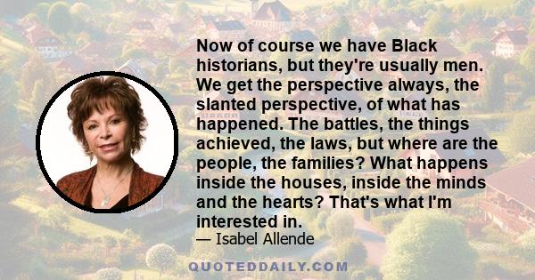 Now of course we have Black historians, but they're usually men. We get the perspective always, the slanted perspective, of what has happened. The battles, the things achieved, the laws, but where are the people, the