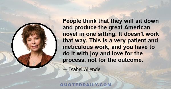 People think that they will sit down and produce the great American novel in one sitting. It doesn't work that way. This is a very patient and meticulous work, and you have to do it with joy and love for the process,