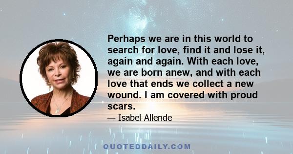 Perhaps we are in this world to search for love, find it and lose it, again and again. With each love, we are born anew, and with each love that ends we collect a new wound. I am covered with proud scars.