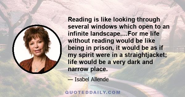 Reading is like looking through several windows which open to an infinite landscape....For me life without reading would be like being in prison, it would be as if my spirit were in a straightjacket; life would be a