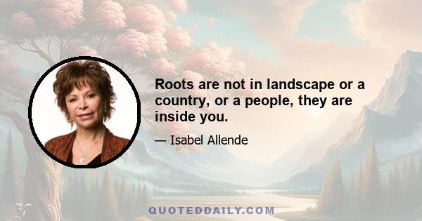 Roots are not in landscape or a country, or a people, they are inside you.