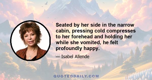 Seated by her side in the narrow cabin, pressing cold compresses to her forehead and holding her while she vomited, he felt profoundly happy.