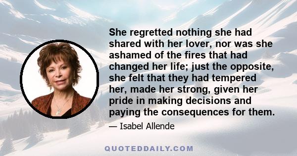 She regretted nothing she had shared with her lover, nor was she ashamed of the fires that had changed her life; just the opposite, she felt that they had tempered her, made her strong, given her pride in making