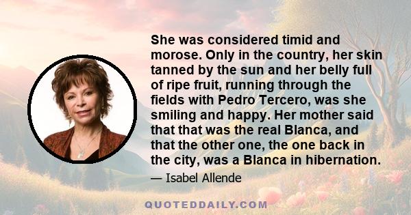 She was considered timid and morose. Only in the country, her skin tanned by the sun and her belly full of ripe fruit, running through the fields with Pedro Tercero, was she smiling and happy. Her mother said that that