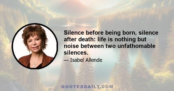 Silence before being born, silence after death: life is nothing but noise between two unfathomable silences.