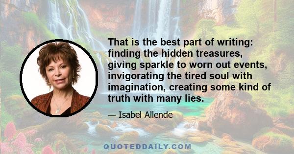 That is the best part of writing: finding the hidden treasures, giving sparkle to worn out events, invigorating the tired soul with imagination, creating some kind of truth with many lies.