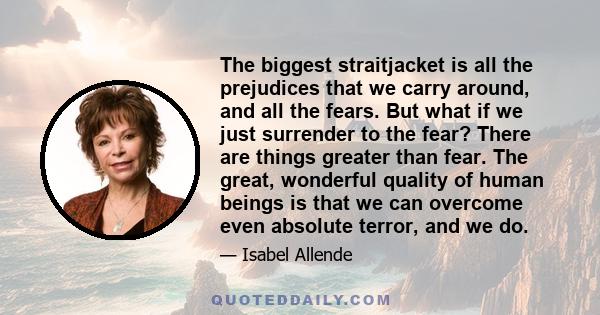 The biggest straitjacket is all the prejudices that we carry around, and all the fears. But what if we just surrender to the fear? There are things greater than fear. The great, wonderful quality of human beings is that 