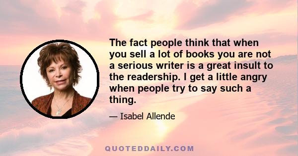 The fact people think that when you sell a lot of books you are not a serious writer is a great insult to the readership. I get a little angry when people try to say such a thing.