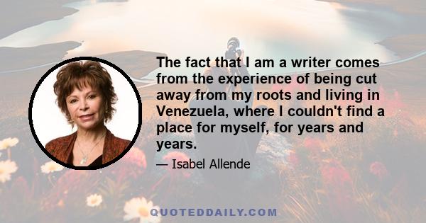 The fact that I am a writer comes from the experience of being cut away from my roots and living in Venezuela, where I couldn't find a place for myself, for years and years.