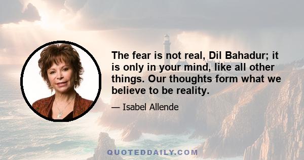 The fear is not real, Dil Bahadur; it is only in your mind, like all other things. Our thoughts form what we believe to be reality.