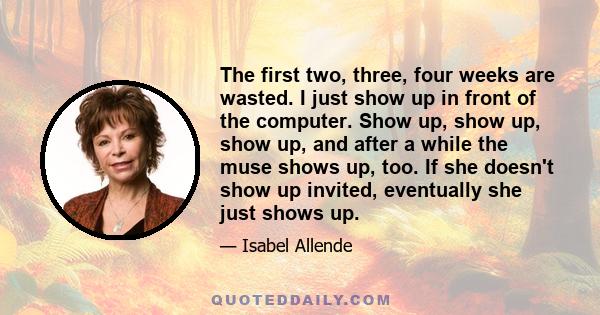 The first two, three, four weeks are wasted. I just show up in front of the computer. Show up, show up, show up, and after a while the muse shows up, too. If she doesn't show up invited, eventually she just shows up.