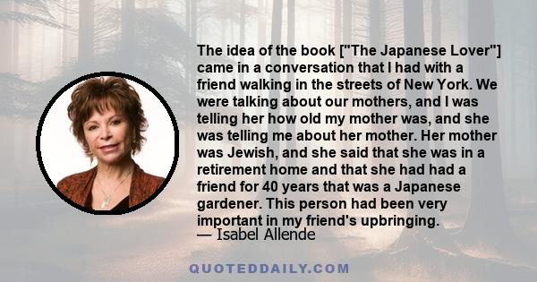 The idea of the book [The Japanese Lover] came in a conversation that I had with a friend walking in the streets of New York. We were talking about our mothers, and I was telling her how old my mother was, and she was