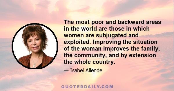 The most poor and backward areas in the world are those in which women are subjugated and exploited. Improving the situation of the woman improves the family, the community, and by extension the whole country.