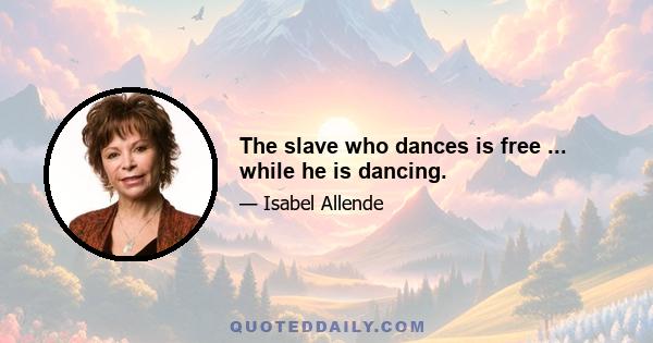 The slave who dances is free ... while he is dancing.