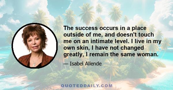 The success occurs in a place outside of me, and doesn't touch me on an intimate level. I live in my own skin, I have not changed greatly, I remain the same woman.