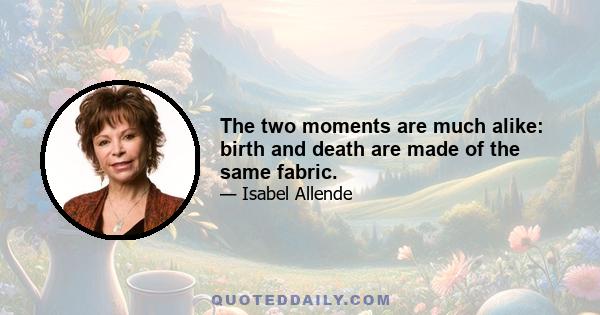 The two moments are much alike: birth and death are made of the same fabric.