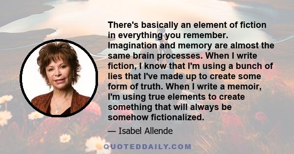 There's basically an element of fiction in everything you remember. Imagination and memory are almost the same brain processes. When I write fiction, I know that I'm using a bunch of lies that I've made up to create