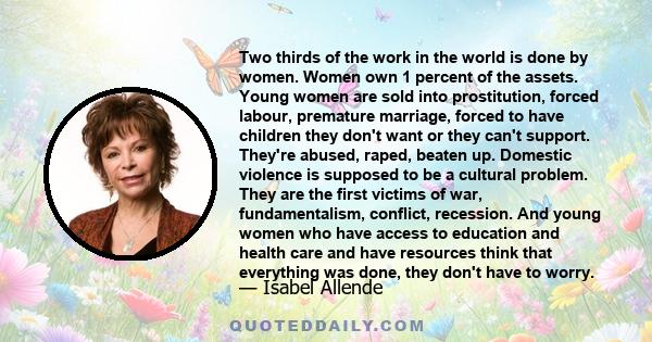 Two thirds of the work in the world is done by women. Women own 1 percent of the assets. Young women are sold into prostitution, forced labour, premature marriage, forced to have children they don't want or they can't