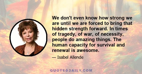 We don't even know how strong we are until we are forced to bring that hidden strength forward. In times of tragedy, of war, of necessity, people do amazing things. The human capacity for survival and renewal is awesome.