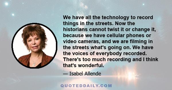 We have all the technology to record things in the streets. Now the historians cannot twist it or change it, because we have cellular phones or video cameras, and we are filming in the streets what's going on. We have