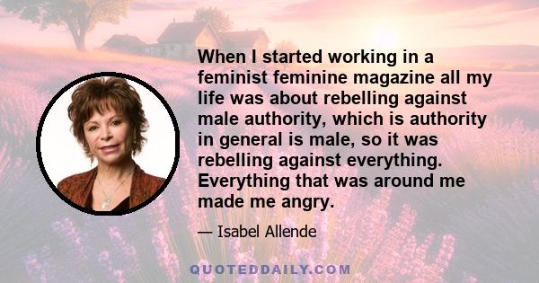 When I started working in a feminist feminine magazine all my life was about rebelling against male authority, which is authority in general is male, so it was rebelling against everything. Everything that was around me 