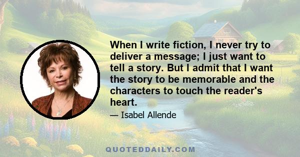 When I write fiction, I never try to deliver a message; I just want to tell a story. But I admit that I want the story to be memorable and the characters to touch the reader's heart.