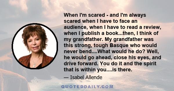 When I'm scared - and I'm always scared when I have to face an audience, when I have to read a review, when I publish a book...then, I think of my grandfather. My grandfather was this strong, tough Basque who would