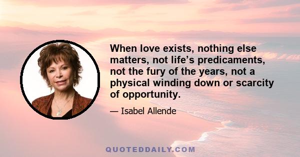 When love exists, nothing else matters, not life’s predicaments, not the fury of the years, not a physical winding down or scarcity of opportunity.