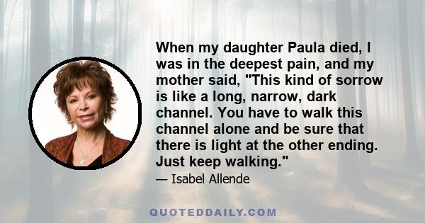 When my daughter Paula died, I was in the deepest pain, and my mother said, This kind of sorrow is like a long, narrow, dark channel. You have to walk this channel alone and be sure that there is light at the other