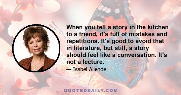 When you tell a story in the kitchen to a friend, it's full of mistakes and repetitions. It's good to avoid that in literature, but still, a story should feel like a conversation. It's not a lecture.