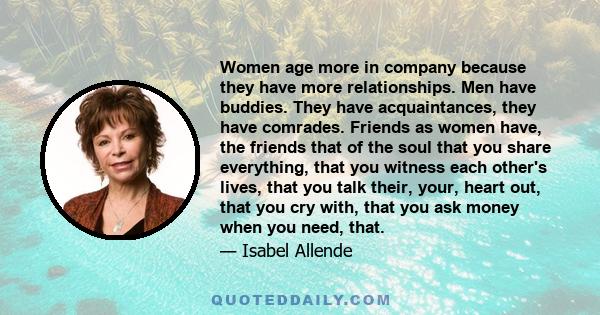 Women age more in company because they have more relationships. Men have buddies. They have acquaintances, they have comrades. Friends as women have, the friends that of the soul that you share everything, that you