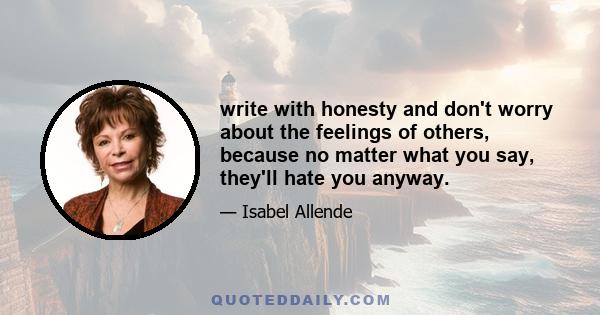 write with honesty and don't worry about the feelings of others, because no matter what you say, they'll hate you anyway.