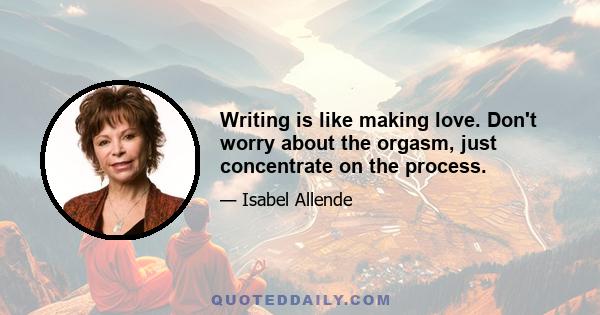 Writing is like making love. Don't worry about the orgasm, just concentrate on the process.