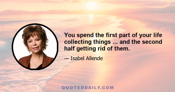 You spend the first part of your life collecting things ... and the second half getting rid of them.