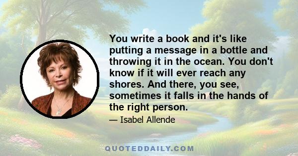 You write a book and it's like putting a message in a bottle and throwing it in the ocean. You don't know if it will ever reach any shores. And there, you see, sometimes it falls in the hands of the right person.