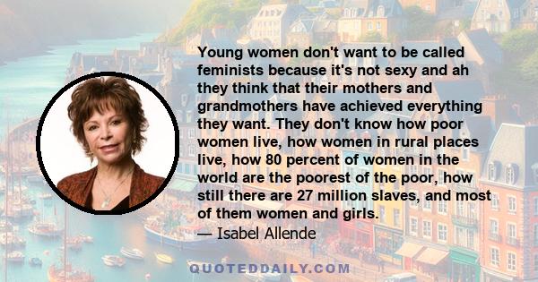 Young women don't want to be called feminists because it's not sexy and ah they think that their mothers and grandmothers have achieved everything they want. They don't know how poor women live, how women in rural