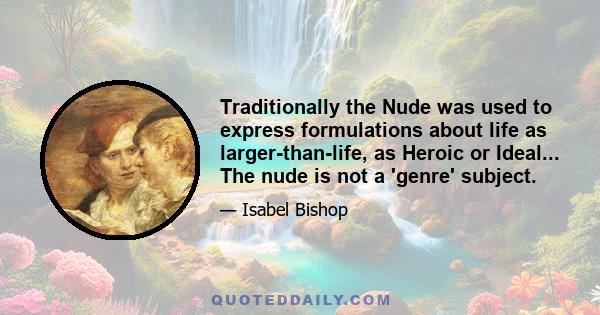 Traditionally the Nude was used to express formulations about life as larger-than-life, as Heroic or Ideal... The nude is not a 'genre' subject.