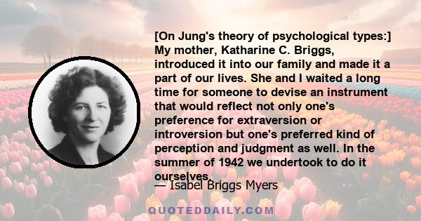 [On Jung's theory of psychological types:] My mother, Katharine C. Briggs, introduced it into our family and made it a part of our lives. She and I waited a long time for someone to devise an instrument that would