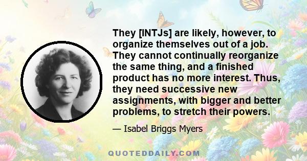 They [INTJs] are likely, however, to organize themselves out of a job. They cannot continually reorganize the same thing, and a finished product has no more interest. Thus, they need successive new assignments, with