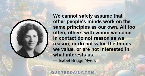 We cannot safely assume that other people's minds work on the same principles as our own. All too often, others with whom we come in contact do not reason as we reason, or do not value the things we value, or are not