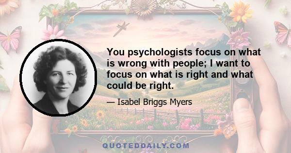 You psychologists focus on what is wrong with people; I want to focus on what is right and what could be right.